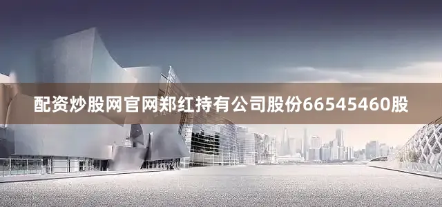 配资炒股网官网郑红持有公司股份66545460股