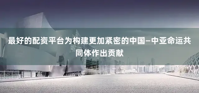 最好的配资平台为构建更加紧密的中国—中亚命运共同体作出贡献