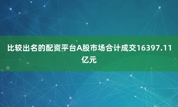比较出名的配资平台A股市场合计成交16397.11亿元