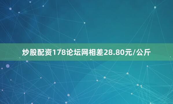 炒股配资178论坛网相差28.80元/公斤