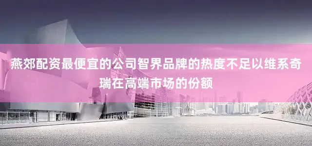 燕郊配资最便宜的公司智界品牌的热度不足以维系奇瑞在高端市场的份额