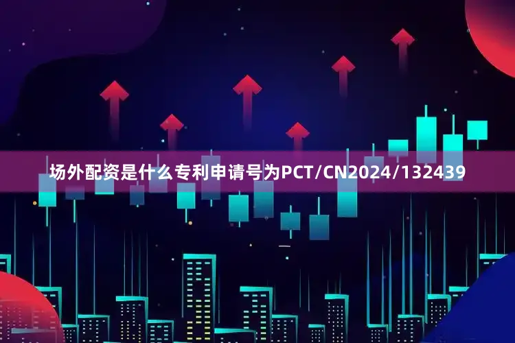 场外配资是什么专利申请号为PCT/CN2024/132439