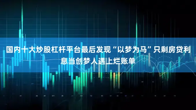 国内十大炒股杠杆平台最后发现“以梦为马”只剩房贷利息当创梦人遇上烂账单