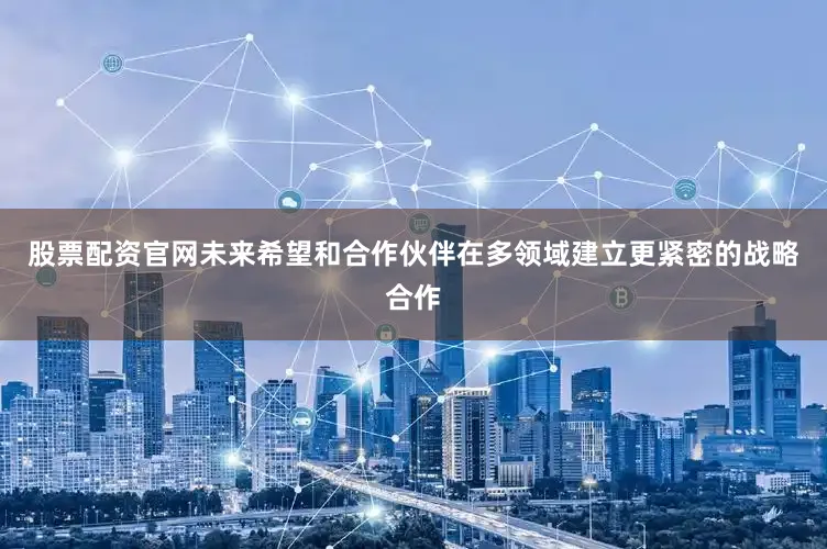股票配资官网未来希望和合作伙伴在多领域建立更紧密的战略合作