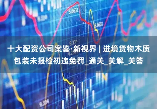 十大配资公司案鉴·新视界 | 进境货物木质包装未报检初违免罚_通关_关解_关答