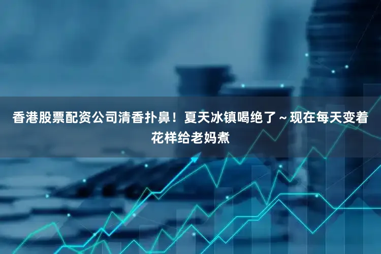 香港股票配资公司清香扑鼻！夏天冰镇喝绝了～现在每天变着花样给老妈煮
