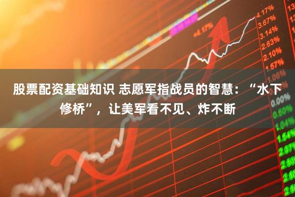 股票配资基础知识 志愿军指战员的智慧：“水下修桥”，让美军看不见、炸不断