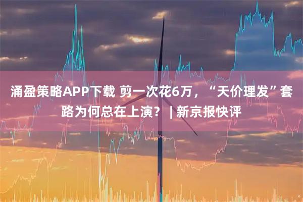 涌盈策略APP下载 剪一次花6万，“天价理发”套路为何总在上演？ | 新京报快评