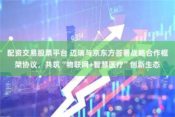 配资交易股票平台 迈瑞与京东方签署战略合作框架协议，共筑“物联网+智慧医疗”创新生态