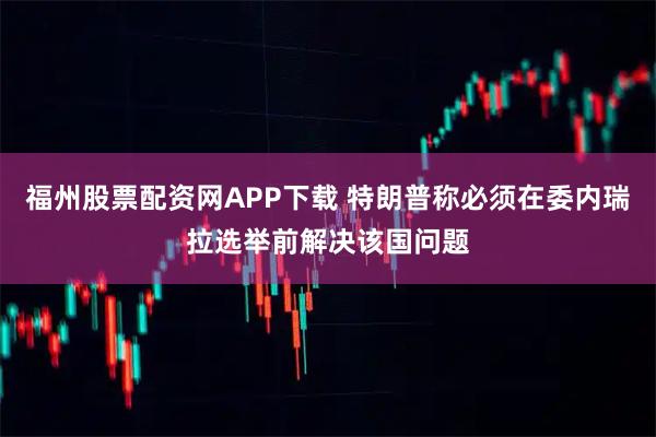 福州股票配资网APP下载 特朗普称必须在委内瑞拉选举前解决该国问题