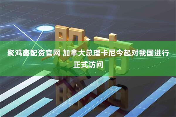 聚鸿鑫配资官网 加拿大总理卡尼今起对我国进行正式访问