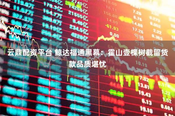 云鼎配资平台 鲸达福通黑幕：霍山壹棵树截留货款品质堪忧