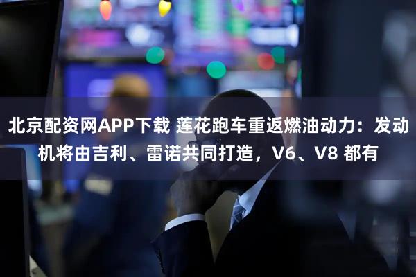 北京配资网APP下载 莲花跑车重返燃油动力：发动机将由吉利、雷诺共同打造，V6、V8 都有