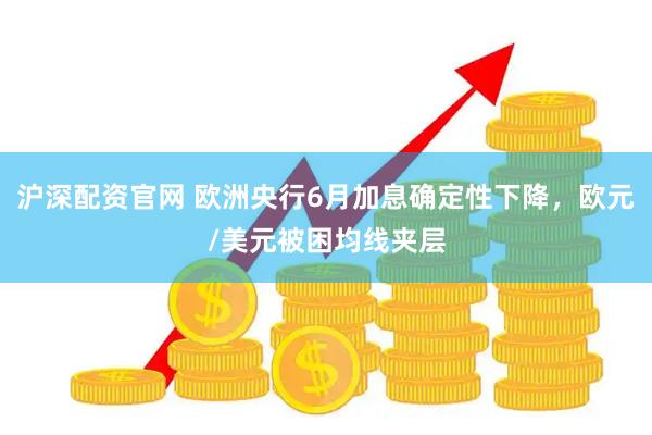 沪深配资官网 欧洲央行6月加息确定性下降，欧元/美元被困均线夹层