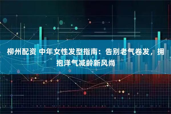 柳州配资 中年女性发型指南：告别老气卷发，拥抱洋气减龄新风尚
